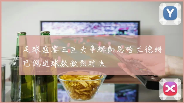 足球盛宴三巨头争辉凯恩哈兰德姆巴佩进球数激烈对决