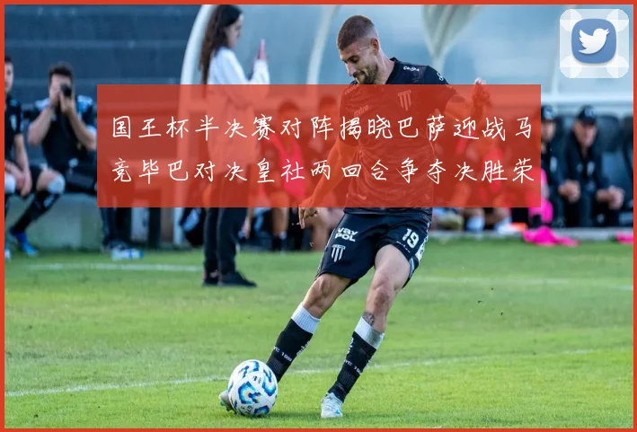 国王杯半决赛对阵揭晓巴萨迎战马竞毕巴对决皇社两回合争夺决胜荣耀