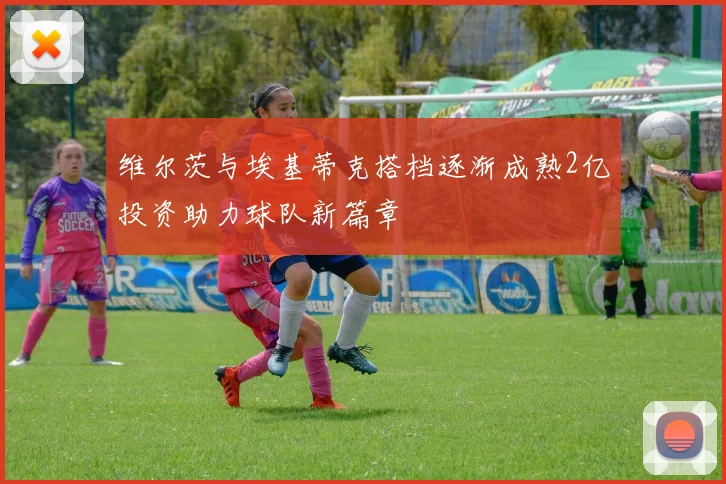 维尔茨与埃基蒂克搭档逐渐成熟2亿投资助力球队新篇章