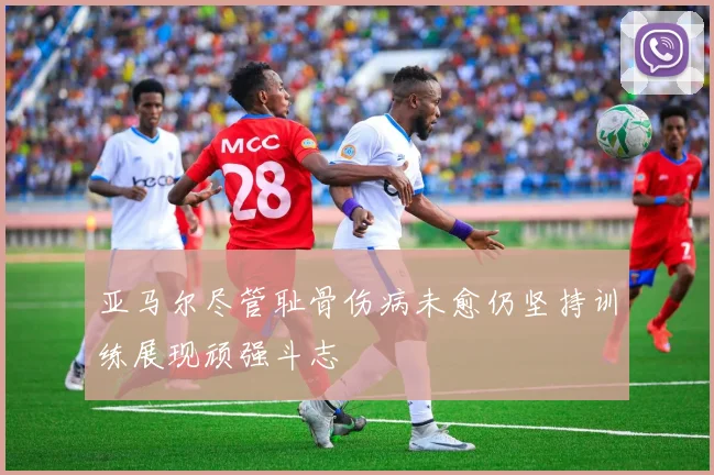 亚马尔尽管耻骨伤病未愈仍坚持训练展现顽强斗志