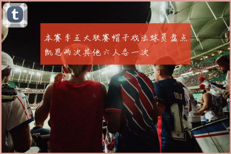本赛季五大联赛帽子戏法球员盘点凯恩两次其他六人各一次