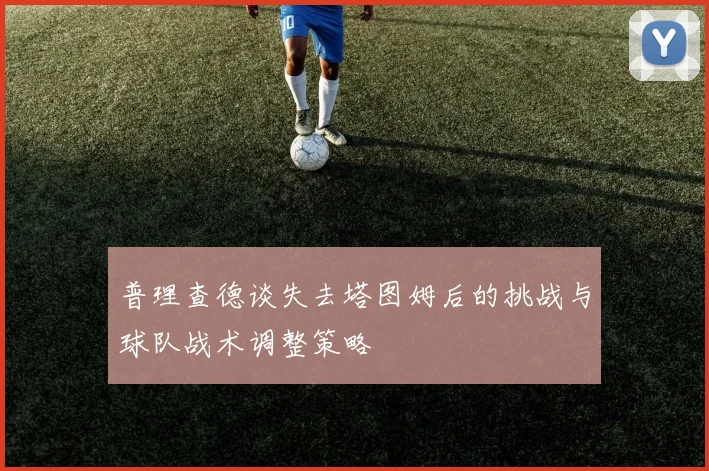 普理查德谈失去塔图姆后的挑战与球队战术调整策略