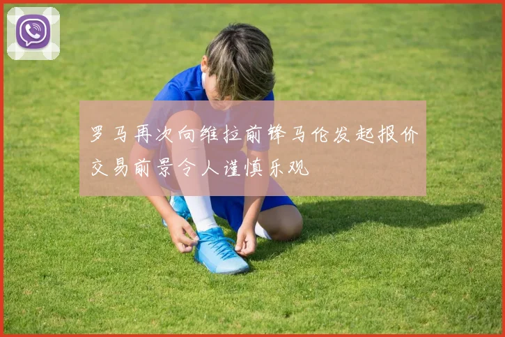 罗马再次向维拉前锋马伦发起报价交易前景令人谨慎乐观