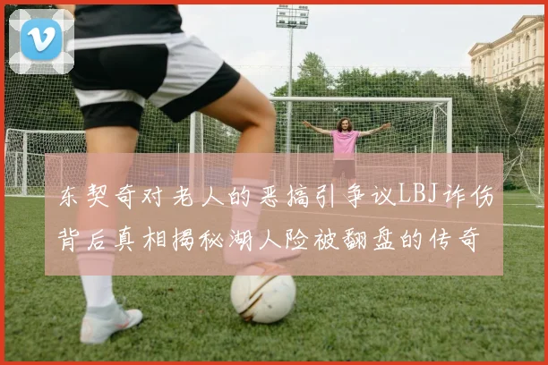 东契奇对老人的恶搞引争议LBJ诈伤背后真相揭秘湖人险被翻盘的传奇故事