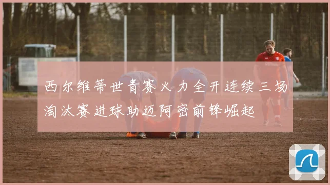 西尔维蒂世青赛火力全开连续三场淘汰赛进球助迈阿密前锋崛起
