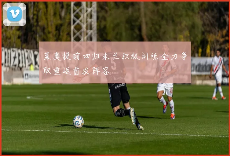 莱奥提前回归米兰积极训练全力争取重返首发阵容