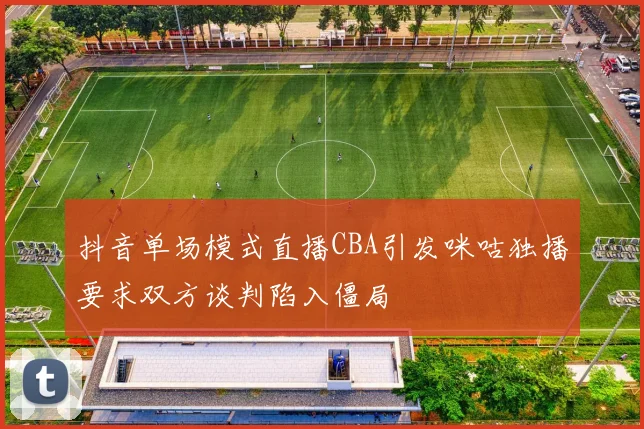 抖音单场模式直播CBA引发咪咕独播要求双方谈判陷入僵局
