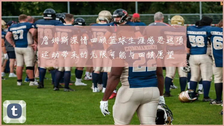 詹姆斯深情回顾篮球生涯感恩这项运动带来的无限可能与回馈愿望