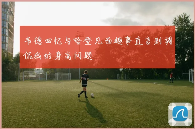 韦德回忆与哈登见面趣事直言别调侃我的身高问题