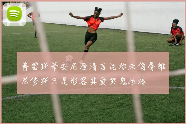 普雷斯蒂安尼澄清言论称未侮辱维尼修斯只是形容其爱哭鬼性格