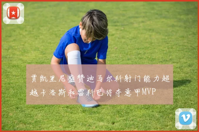 贾凯里尼盛赞迪马尔科射门能力超越卡洛斯和雷科巴将夺意甲MVP