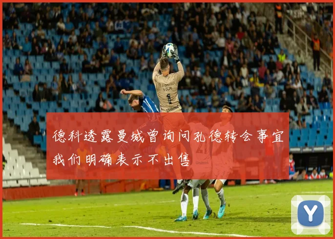 德科透露曼城曾询问孔德转会事宜我们明确表示不出售