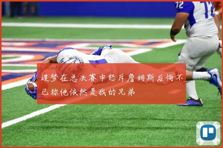追梦在总决赛中怒斥詹姆斯后悔不已称他依然是我的兄弟