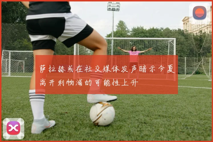 萨拉赫或在社交媒体发声暗示今夏离开利物浦的可能性上升