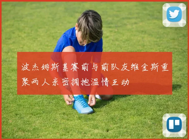 波杰姆斯基赛前与前队友维金斯重聚两人亲密拥抱温情互动