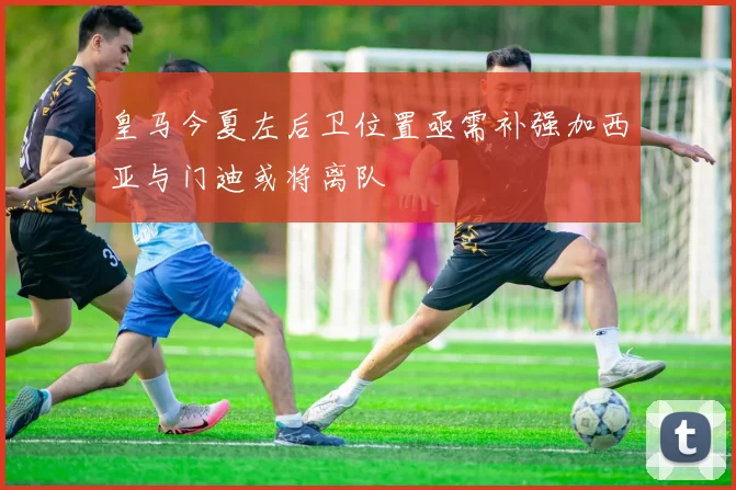 皇马今夏左后卫位置亟需补强加西亚与门迪或将离队