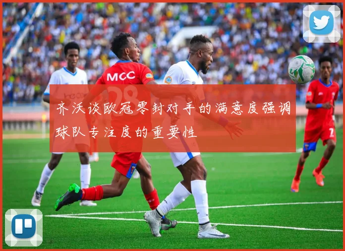 齐沃谈欧冠零封对手的满意度强调球队专注度的重要性