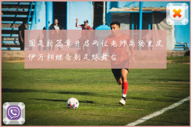 国足新篇章开启两位老帅离场里皮伊万相继告别足球舞台