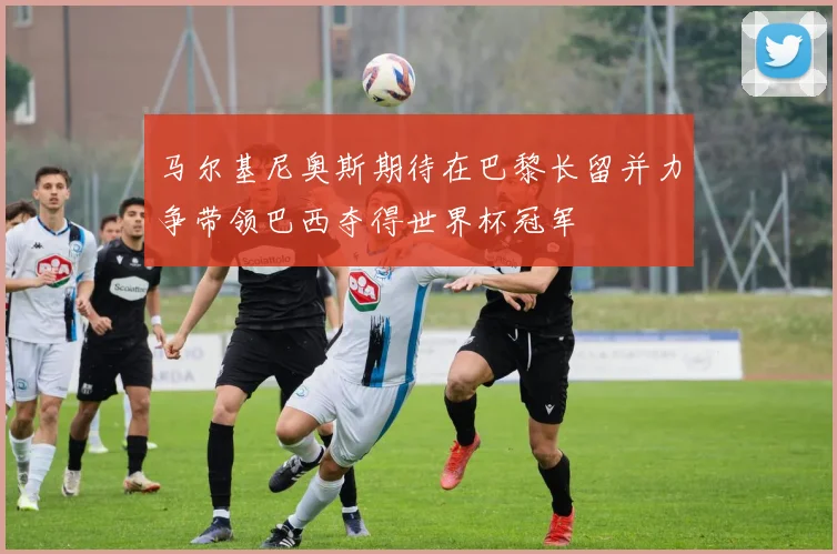 马尔基尼奥斯期待在巴黎长留并力争带领巴西夺得世界杯冠军