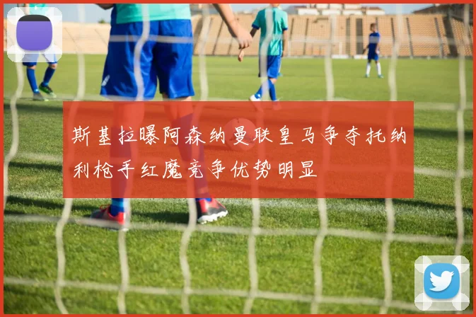 斯基拉曝阿森纳曼联皇马争夺托纳利枪手红魔竞争优势明显