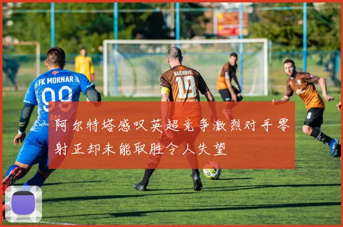 阿尔特塔感叹英超竞争激烈对手零射正却未能取胜令人失望
