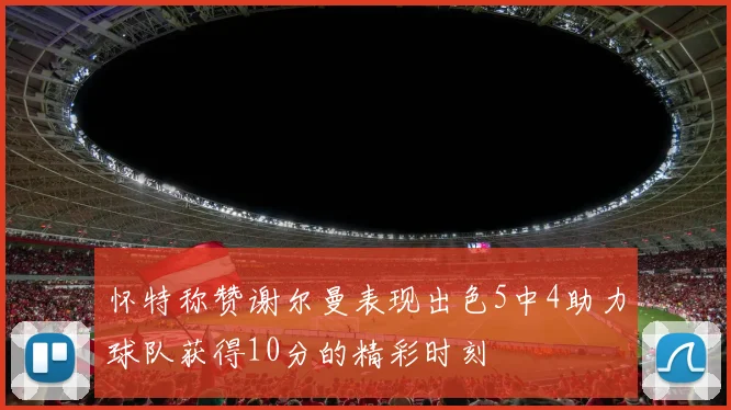 怀特称赞谢尔曼表现出色5中4助力球队获得10分的精彩时刻