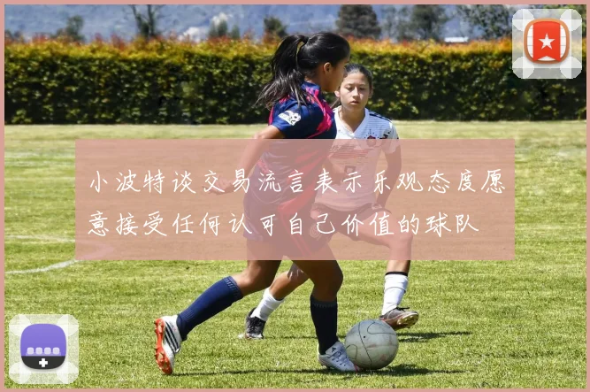 小波特谈交易流言表示乐观态度愿意接受任何认可自己价值的球队