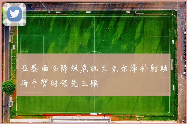 亚泰面临降级危机兰克尔泽补射助海牛暂时领先三镇