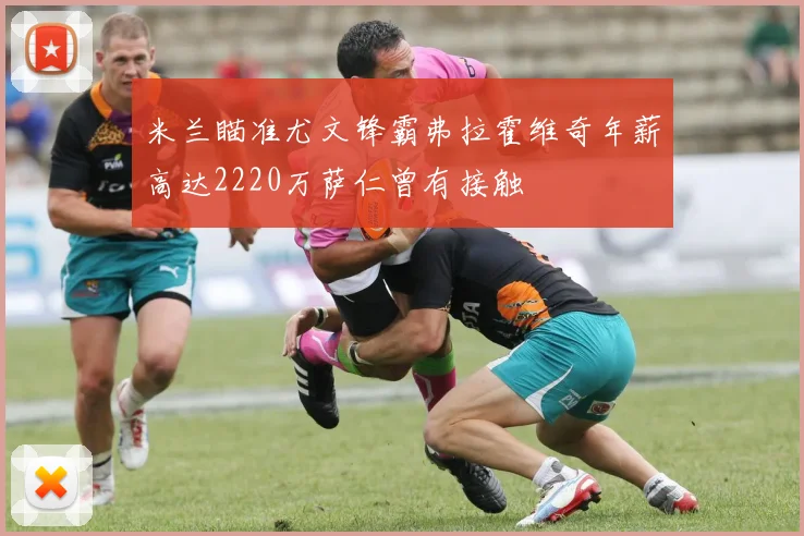 米兰瞄准尤文锋霸弗拉霍维奇年薪高达2220万萨仁曾有接触