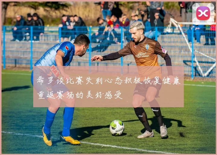 希罗谈比赛失利心态积极恢复健康重返赛场的美好感受
