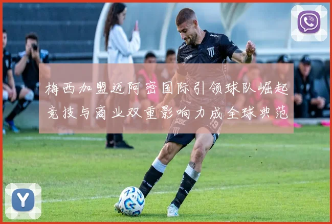 梅西加盟迈阿密国际引领球队崛起竞技与商业双重影响力成全球典范