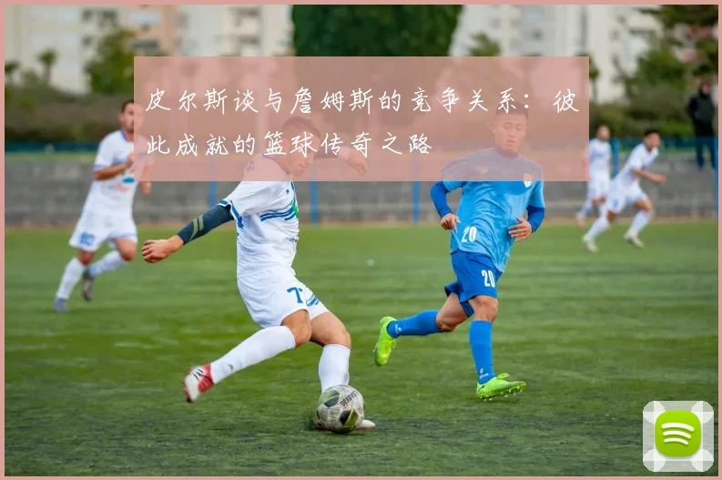 皮尔斯谈与詹姆斯的竞争关系：彼此成就的篮球传奇之路