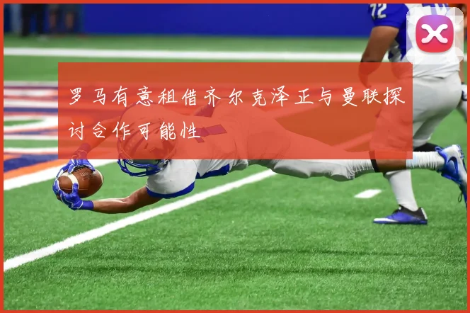 罗马有意租借齐尔克泽正与曼联探讨合作可能性