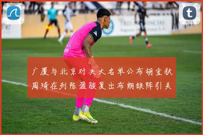 广厦与北京对决大名单公布胡金秋周琦在列陈盈骏复出布朗缺阵引关注