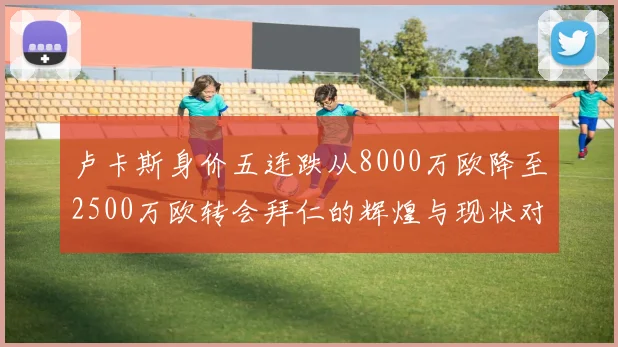 卢卡斯身价五连跌从8000万欧降至2500万欧转会拜仁的辉煌与现状对比