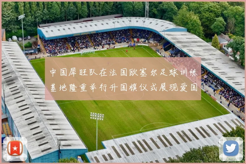 中国犀旺队在法国欧塞尔足球训练基地隆重举行升国旗仪式展现爱国情怀